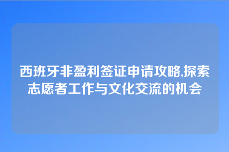 西班牙非盈利签证申请攻略,探索志愿者工作与文化交流的机会