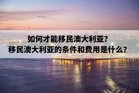 如何才能移民澳大利亚？移民澳大利亚的条件和费用是什么？