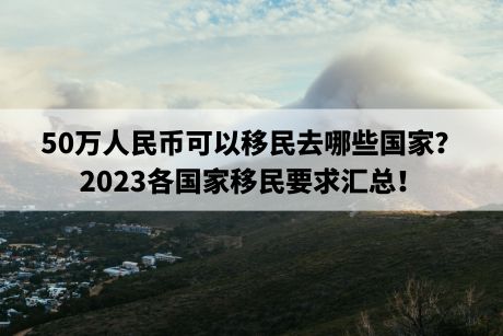 50万人民币可以移民去哪些国家？2023各国家移民要求汇总！